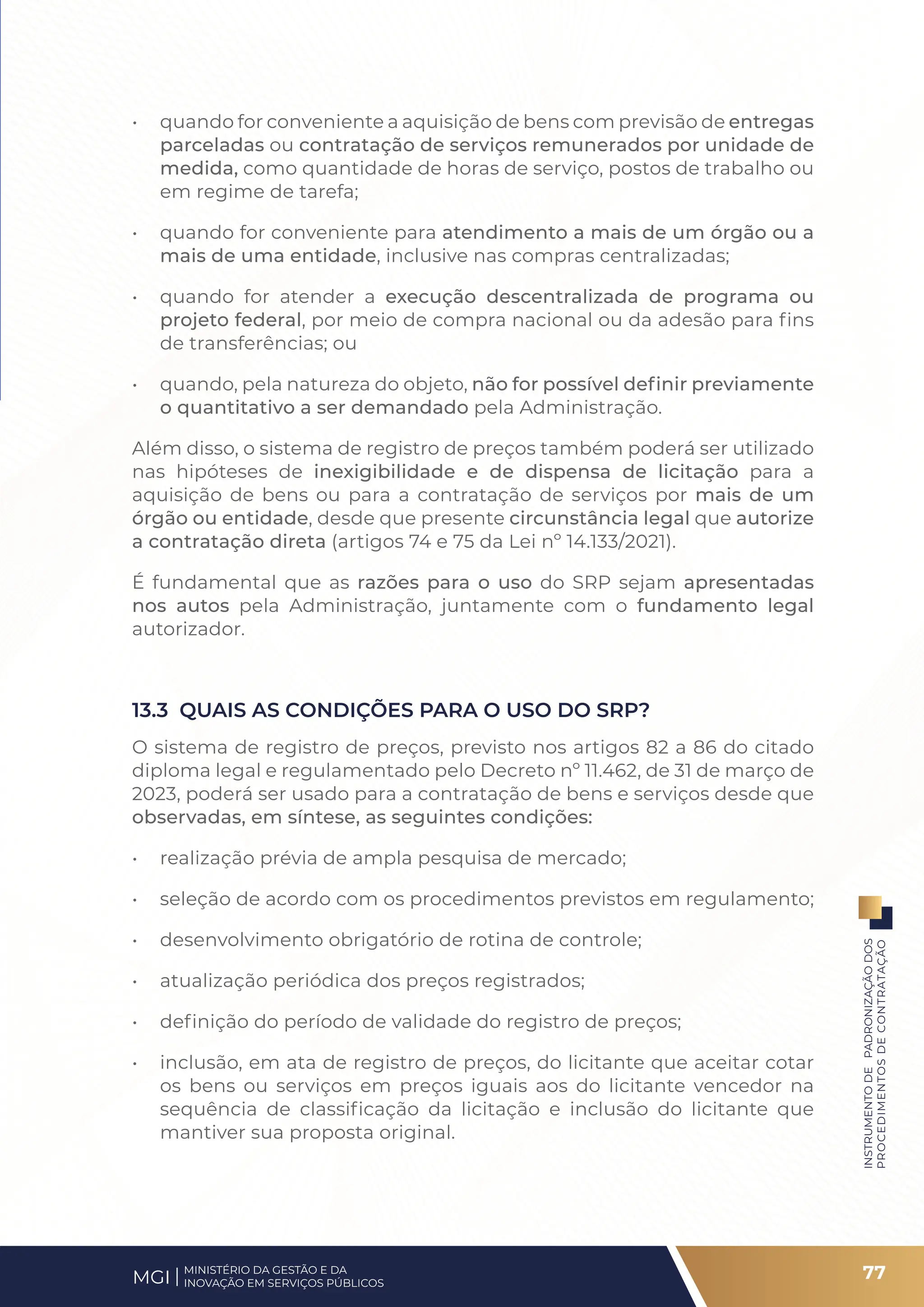 • quando for conveniente a aquisição de bens com previsão de entregas
parceladas ou contratação de serviços remunerados por unidade de
medida, como quantidade de horas de serviço, postos de trabalho ou
em regime de tarefa;
• quando for conveniente para atendimento a mais de um órgão ou a
mais de uma entidade, inclusive nas compras centralizadas;
• quando for atender a execução descentralizada de programa ou
projeto federal, por meio de compra nacional ou da adesão para fins
de transferências; ou
• quando, pela natureza do objeto, não for possível definir previamente
o quantitativo a ser demandado pela Administração.
Além disso, o sistema de registro de preços também poderá ser utilizado
nas hipóteses de inexigibilidade e de dispensa de licitação para a
aquisição de bens ou para a contratação de serviços por mais de um
órgão ou entidade, desde que presente circunstância legal que autorize
a contratação direta (artigos 74 e 75 da Lei nº 14.133/2021).
É fundamental que as razões para o uso do SRP sejam apresentadas
nos autos pela Administração, juntamente com o fundamento legal
autorizador.
13.3 QUAIS AS CONDIÇÕES PARA O USO DO SRP?
O sistema de registro de preços, previsto nos artigos 82 a 86 do citado
diploma legal e regulamentado pelo Decreto nº 11.462, de 31 de março de
2023, poderá ser usado para a contratação de bens e serviços desde que
observadas, em síntese, as seguintes condições:
• realização prévia de ampla pesquisa de mercado;
• seleção de acordo com os procedimentos previstos em regulamento;
• desenvolvimento obrigatório de rotina de controle;
• atualização periódica dos preços registrados;
• definição do período de validade do registro de preços;
• inclusão, em ata de registro de preços, do licitante que aceitar cotar
os bens ou serviços em preços iguais aos do licitante vencedor na
sequência de classificação da licitação e inclusão do licitante que
mantiver sua proposta original.
77
INSTRUMENTO
DE
PADRONIZAÇÃO
DOS
PROCEDIMENTOS
DE
CONTRATAÇÃO
MINISTÉRIO DA GESTÃO E DA
INOVAÇÃO EM SERVIÇOS PÚBLICOS
MGI
 