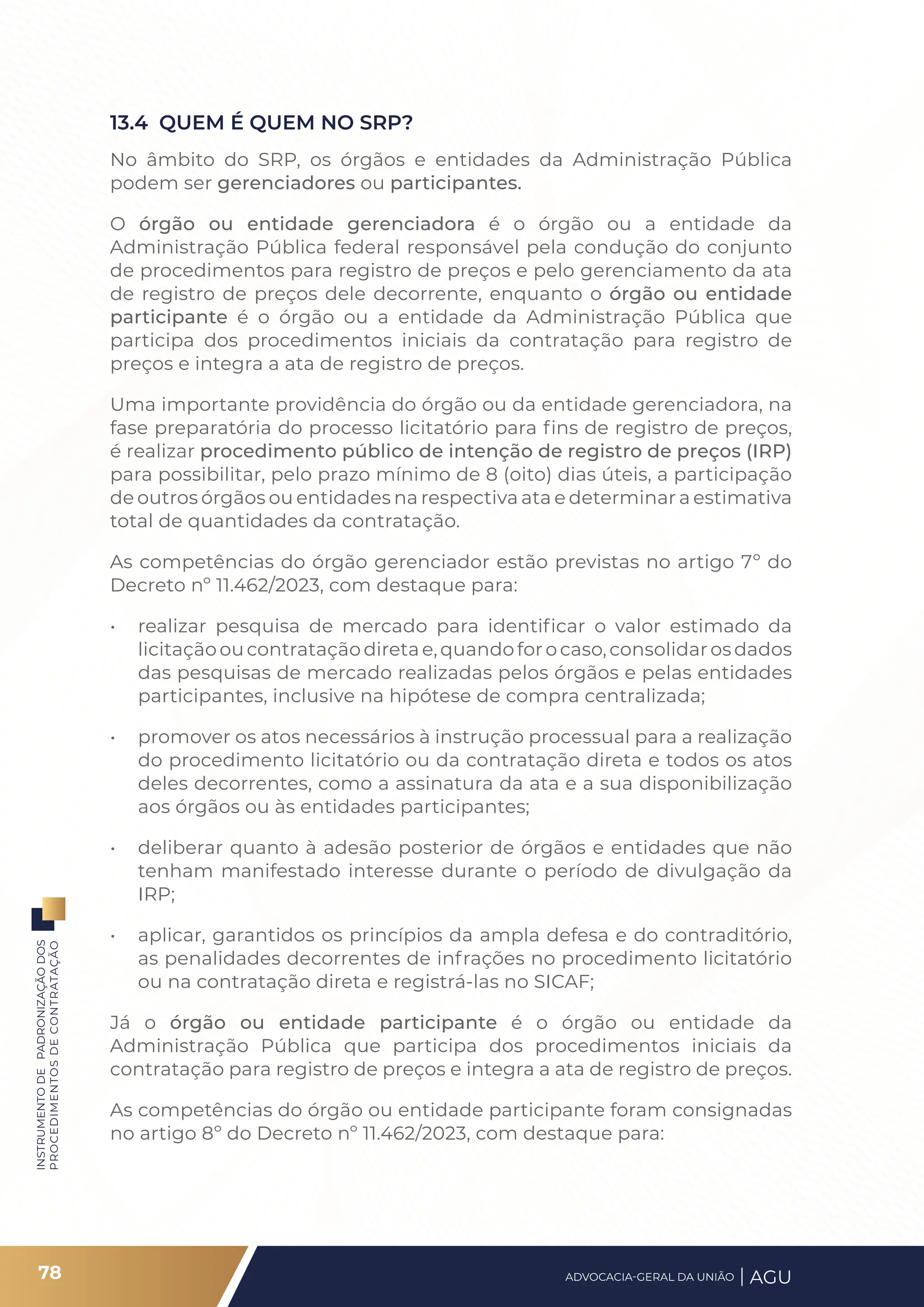 INSTRUMENTO
DE
PADRONIZAÇÃO
DOS
PROCEDIMENTOS
DE
CONTRATAÇÃO
13.4 QUEM É QUEM NO SRP?
No âmbito do SRP, os órgãos e entidades da Administração Pública
podem ser gerenciadores ou participantes.
O órgão ou entidade gerenciadora é o órgão ou a entidade da
Administração Pública federal responsável pela condução do conjunto
de procedimentos para registro de preços e pelo gerenciamento da ata
de registro de preços dele decorrente, enquanto o órgão ou entidade
participante é o órgão ou a entidade da Administração Pública que
participa dos procedimentos iniciais da contratação para registro de
preços e integra a ata de registro de preços.
Uma importante providência do órgão ou da entidade gerenciadora, na
fase preparatória do processo licitatório para fins de registro de preços,
é realizar procedimento público de intenção de registro de preços (IRP)
para possibilitar, pelo prazo mínimo de 8 (oito) dias úteis, a participação
de outros órgãos ou entidades na respectiva ata e determinar a estimativa
total de quantidades da contratação.
As competências do órgão gerenciador estão previstas no artigo 7º do
Decreto nº 11.462/2023, com destaque para:
• realizar pesquisa de mercado para identificar o valor estimado da
licitaçãooucontrataçãodiretae,quandoforocaso,consolidarosdados
das pesquisas de mercado realizadas pelos órgãos e pelas entidades
participantes, inclusive na hipótese de compra centralizada;
• promover os atos necessários à instrução processual para a realização
do procedimento licitatório ou da contratação direta e todos os atos
deles decorrentes, como a assinatura da ata e a sua disponibilização
aos órgãos ou às entidades participantes;
• deliberar quanto à adesão posterior de órgãos e entidades que não
tenham manifestado interesse durante o período de divulgação da
IRP;
• aplicar, garantidos os princípios da ampla defesa e do contraditório,
as penalidades decorrentes de infrações no procedimento licitatório
ou na contratação direta e registrá-las no SICAF;
Já o órgão ou entidade participante é o órgão ou entidade da
Administração Pública que participa dos procedimentos iniciais da
contratação para registro de preços e integra a ata de registro de preços.
As competências do órgão ou entidade participante foram consignadas
no artigo 8º do Decreto nº 11.462/2023, com destaque para:
78 ADVOCACIA-GERAL DA UNIÃO AGU
 