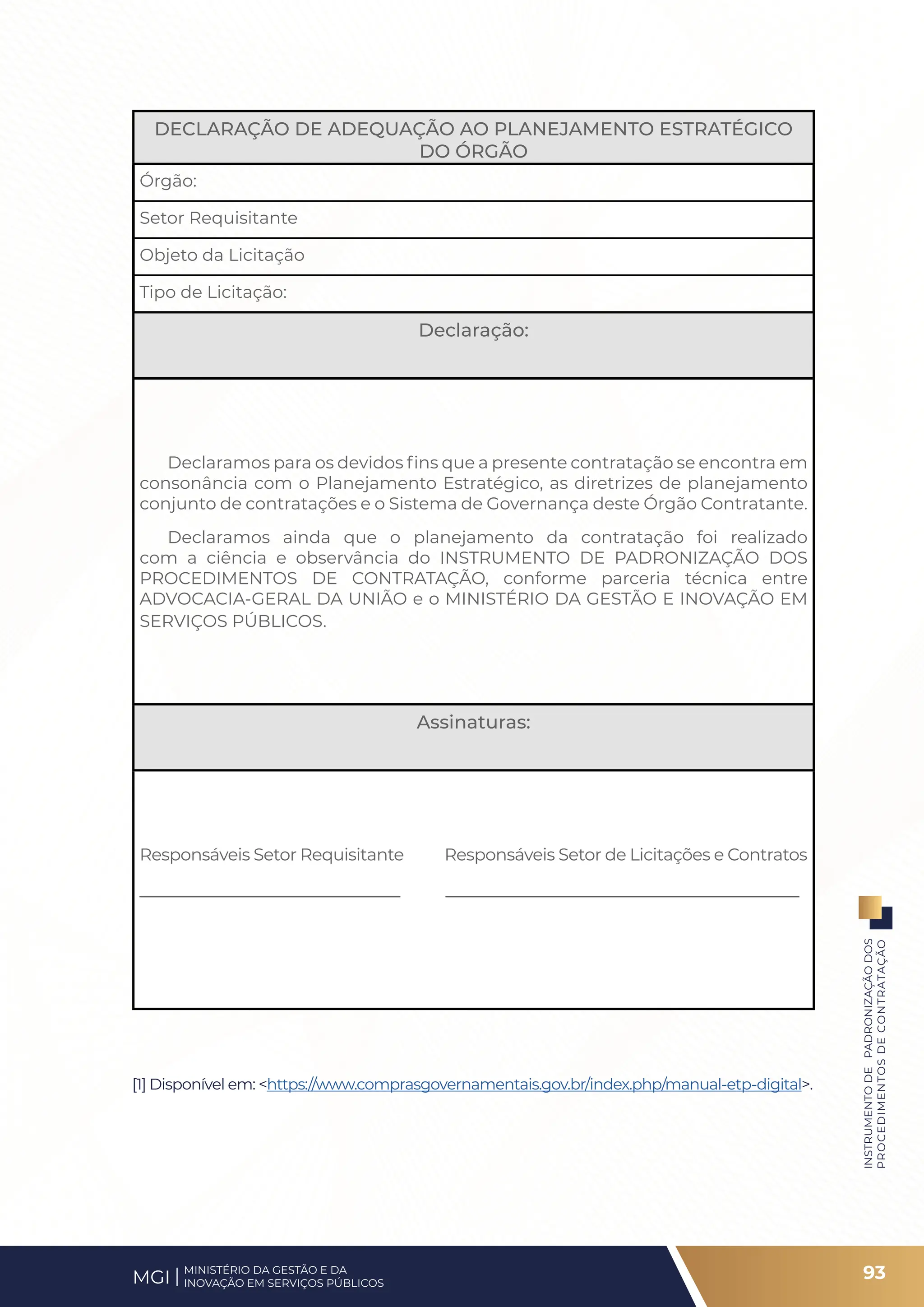 DECLARAÇÃO DE ADEQUAÇÃO AO PLANEJAMENTO ESTRATÉGICO
DO ÓRGÃO
Órgão:
Setor Requisitante
Objeto da Licitação
Tipo de Licitação:
Declaração:
Declaramos para os devidos fins que a presente contratação se encontra em
consonância com o Planejamento Estratégico, as diretrizes de planejamento
conjunto de contratações e o Sistema de Governança deste Órgão Contratante.
Declaramos ainda que o planejamento da contratação foi realizado
com a ciência e observância do INSTRUMENTO DE PADRONIZAÇÃO DOS
PROCEDIMENTOS DE CONTRATAÇÃO, conforme parceria técnica entre
ADVOCACIA-GERAL DA UNIÃO e o MINISTÉRIO DA GESTÃO E INOVAÇÃO EM
SERVIÇOS PÚBLICOS.
Assinaturas:
Responsáveis Setor Requisitante Responsáveis Setor de Licitações e Contratos
____________________________ ______________________________________
[1] Disponível em: <https://www.comprasgovernamentais.gov.br/index.php/manual-etp-digital>.
93
INSTRUMENTO
DE
PADRONIZAÇÃO
DOS
PROCEDIMENTOS
DE
CONTRATAÇÃO
MINISTÉRIO DA GESTÃO E DA
INOVAÇÃO EM SERVIÇOS PÚBLICOS
MGI
 