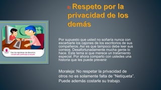 Por supuesto que usted no soñaría nunca con
escarbarle los cajones de los escritorios de sus
compañeros. Así es que tampoco debe leer sus
correos. Desafortunadamente mucha gente lo
hace. Este tema si que merece un tratamiento
especial. Por ahora comparto con ustedes una
historia que les puede prevenir:
Moraleja: No respetar la privacidad de
otros no es solamente falta de “Netiqueta”.
Puede además costarle su trabajo.
 
