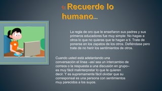 La regla de oro que le enseñaron sus padres y sus
primeros educadores fue muy simple: No hagas a
otros lo que no quieras que te hagan a ti. Trate de
ponerse en los zapatos de los otros. Defiéndase pero
trate de no herir los sentimientos de otros.
Cuando usted está adelantando una
conversación el línea –así sea un intercambio de
correos o la respuesta a una discusión en grupo–
es muy fácil malinterpretar lo que le quieren
decir. Y es supremamente fácil olvidar que su
corresponsal es una persona con sentimientos
muy parecidos a los suyos.
 