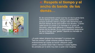 Es de conocimiento común que hoy en día la gente tiene
menos tiempo que antes, aunque (o posiblemente
porque) duerman menos y tengan más elementos que
ahorran tiempo de los que tuvieron sus abuelos. Cuando
usted envía un correo o un mensaje a un grupo de
discusión, usted está utilizando (o deseando utilizar) el
tiempo de los demás. Es su responsabilidad asegurarse
de que el tiempo que "gastan" leyendo su mensaje no
sea un desperdicio.
¿A quién deben dirigirse los mensajes? (o porque una
“lista de correos” puede volverse palabra ofensiva)
Anteriormente las copias se hacían utilizando papel
carbón y se podían sacar más o menos 5 copias legibles.
Se pensaba por lo tanto muy bien a quién irían dirigidas.
 