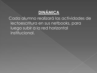 DINÁMICA
Cada alumno realizará las actividades de
lectoescritura en sus netbooks, para
luego subir a la red horizontal
institucional.

 