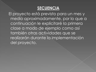 SECUENCIA
El proyecto está previsto para un mes y
medio aproximadamente, por lo que a
continuación le explicitaré la primera
clase a modo de ejemplo como así
también otras actividades que se
realizarán durante la implementación
del proyecto.

 