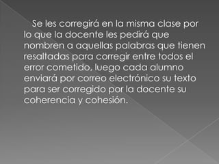 Se les corregirá en la misma clase por
lo que la docente les pedirá que
nombren a aquellas palabras que tienen
resaltadas para corregir entre todos el
error cometido, luego cada alumno
enviará por correo electrónico su texto
para ser corregido por la docente su
coherencia y cohesión.

 