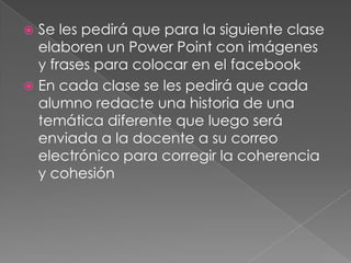 Se les pedirá que para la siguiente clase
elaboren un Power Point con imágenes
y frases para colocar en el facebook
 En cada clase se les pedirá que cada
alumno redacte una historia de una
temática diferente que luego será
enviada a la docente a su correo
electrónico para corregir la coherencia
y cohesión


 