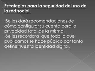 Estrategias para la seguridad del uso de
la red social
•Se les dará recomendaciones de
cómo configurar su cuenta para la
privacidad total de la misma.
•Se les recordara que todo lo que
publicamos se hace público por tanto
define nuestra identidad digital.

 