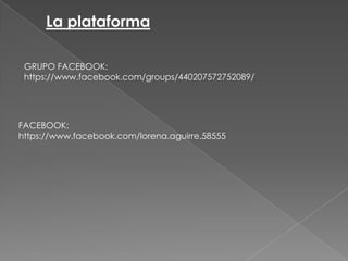 La plataforma
GRUPO FACEBOOK:
https://www.facebook.com/groups/440207572752089/

FACEBOOK:
https://www.facebook.com/lorena.aguirre.58555

 