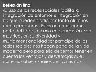 Reflexión final
•El uso de las redes sociales facilita la
integración de entornos e integración en
los que pueden participar tanto alumnos
como profesores . Estos entornos como
parte del trabajo diario en educación son
muy ricos en su diversidad y
multidimensionalidad ser participe de las
redes sociales nos hacen parte de la vida
moderna pero para ello debemos tener en
cuenta las ventajas y desventajas que l
corremos al ser usuarios de las mismas.

 