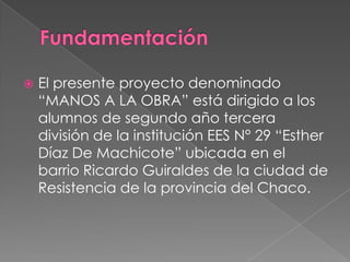 

El presente proyecto denominado
“MANOS A LA OBRA” está dirigido a los
alumnos de segundo año tercera
división de la institución EES N° 29 “Esther
Díaz De Machicote” ubicada en el
barrio Ricardo Guiraldes de la ciudad de
Resistencia de la provincia del Chaco.

 