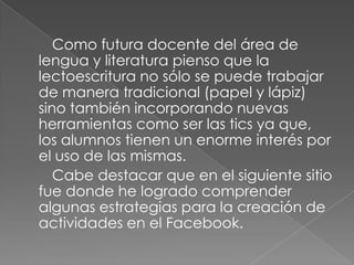 Como futura docente del área de
lengua y literatura pienso que la
lectoescritura no sólo se puede trabajar
de manera tradicional (papel y lápiz)
sino también incorporando nuevas
herramientas como ser las tics ya que,
los alumnos tienen un enorme interés por
el uso de las mismas.
Cabe destacar que en el siguiente sitio
fue donde he logrado comprender
algunas estrategias para la creación de
actividades en el Facebook.

 