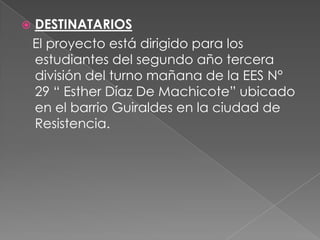 

DESTINATARIOS
El proyecto está dirigido para los
estudiantes del segundo año tercera
división del turno mañana de la EES N°
29 “ Esther Díaz De Machicote” ubicado
en el barrio Guiraldes en la ciudad de
Resistencia.

 