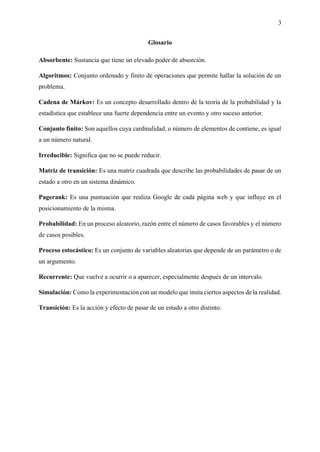 3
Glosario
Absorbente: Sustancia que tiene un elevado poder de absorción.
Algoritmos: Conjunto ordenado y finito de operaciones que permite hallar la solución de un
problema.
Cadena de Márkov: Es un concepto desarrollado dentro de la teoría de la probabilidad y la
estadística que establece una fuerte dependencia entre un evento y otro suceso anterior.
Conjunto finito: Son aquellos cuya cardinalidad, o número de elementos de contiene, es igual
a un número natural.
Irreducible: Significa que no se puede reducir.
Matriz de transición: Es una matriz cuadrada que describe las probabilidades de pasar de un
estado a otro en un sistema dinámico.
Pagerank: Es una puntuación que realiza Google de cada página web y que influye en el
posicionamiento de la misma.
Probabilidad: En un proceso aleatorio, razón entre el número de casos favorables y el número
de casos posibles.
Proceso estocástico: Es un conjunto de variables aleatorias que depende de un parámetro o de
un argumento.
Recurrente: Que vuelve a ocurrir o a aparecer, especialmente después de un intervalo.
Simulación: Como la experimentación con un modelo que imita ciertos aspectos de la realidad.
Transición: Es la acción y efecto de pasar de un estado a otro distinto.
 
