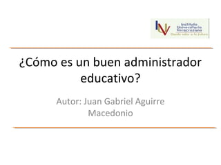 ¿Cómo es un buen administrador
educativo?
Autor: Juan Gabriel Aguirre
Macedonio
 