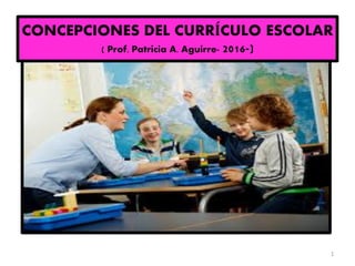 CONCEPCIONES DEL CURRÍCULO ESCOLAR
( Prof. Patricia A. Aguirre- 2016-)
1
 