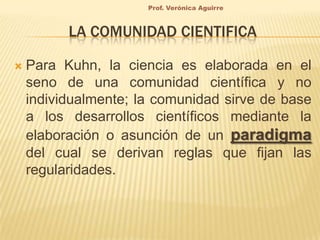 Prof. Verónica Aguirre

LA COMUNIDAD CIENTIFICA


Para Kuhn, la ciencia es elaborada en el
seno de una comunidad científica y no
individualmente; la comunidad sirve de base
a los desarrollos científicos mediante la
elaboración o asunción de un paradigma
del cual se derivan reglas que fijan las
regularidades.

 