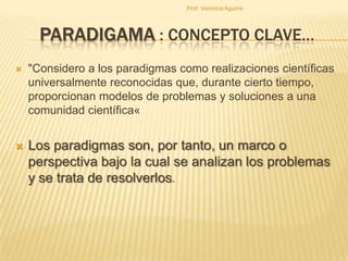 Prof. Verónica Aguirre

PARADIGAMA : CONCEPTO CLAVE…


"Considero a los paradigmas como realizaciones científicas
universalmente reconocidas que, durante cierto tiempo,
proporcionan modelos de problemas y soluciones a una
comunidad científica«



Los paradigmas son, por tanto, un marco o
perspectiva bajo la cual se analizan los problemas
y se trata de resolverlos.

 