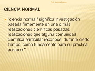 Prof. Verónica Aguirre

CIENCIA NORMAL


"ciencia normal" significa investigación
basada firmemente en una o más
realizaciones científicas pasadas,
realizaciones que alguna comunidad
científica particular reconoce, durante cierto
tiempo, como fundamento para su práctica
posterior"

 