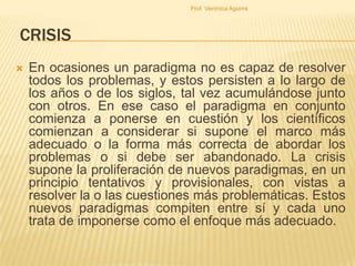 Prof. Verónica Aguirre

CRISIS


En ocasiones un paradigma no es capaz de resolver
todos los problemas, y estos persisten a lo largo de
los años o de los siglos, tal vez acumulándose junto
con otros. En ese caso el paradigma en conjunto
comienza a ponerse en cuestión y los científicos
comienzan a considerar si supone el marco más
adecuado o la forma más correcta de abordar los
problemas o si debe ser abandonado. La crisis
supone la proliferación de nuevos paradigmas, en un
principio tentativos y provisionales, con vistas a
resolver la o las cuestiones más problemáticas. Estos
nuevos paradigmas compiten entre sí y cada uno
trata de imponerse como el enfoque más adecuado.

 