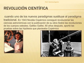 Prof. Verónica Aguirre

REVOLUCIÓN CIENTÍFICA
cuando uno de los nuevos paradigmas sustituye al paradigma
tradicional. En 1543 Nicolás Copérnico consiguió revolucionar las
ciencias astronómicas con la publicación de su obra Sobre las revoluciones
de los cuerpos celestes; Galileo Galilei, 60 años después, aportó las
pruebas sobre las hipótesis que planteaba Copérnico

 