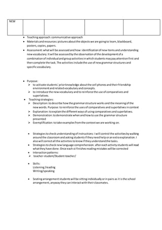 NEW
 Teachingapproach:communicative approach
 Materialsandresources:picturesaboutthe objectswe are goingto learn,blackboard,
posters,copies,papers.
 Assessment:whatwill be assessedandhow:identificationof new itemsandunderstanding
newvocabulary.Itwill be assessedbythe observationof the developmentof a
combinationof individualandgroupactivitiesinwhichstudentsmaypayattentionfirst and
thencomplete the task.The activitiesincludethe use of new grammarstructuresand
specificvocabulary.
 Purpose:
 to activate students`priorknowledge aboutthe cell phonesandtheirfriendship
environmentandrelatedvocabularyandconcepts.
 to introduce the newvocabulary andtoreinforce the use of comparativesand
superlatives.
 Teachingstrategies:
 Description:todescribe howthe grammarstructure worksand the meaningof the
newwords.Purpose:toreinforce the usesof comparativesand superlatives incontext
 Explanation:toexplainthe differentwaysof usingcomparativesandsuperlatives.
 Demonstration:todemonstrate whenandhow touse the grammar structure
presented
 Exemplification:totake examplesfromthe contextwe are working on.
 Strategiestocheckunderstandingof instructions:Iwill control the activitiesbywalking
aroundthe classroomandaskingstudentsif theyneedhelporanextraexplanation.I
alsowill correctall the activitiestoknow if theyunderstandthe tasks.
 Strategiestochecknewlanguage comprehension: aftereachactivitystudentswill read
whattheyhave done.Once each st finishesreadingmistakeswillbe corrected
 Interactionpatterns:
 teacher-student/Student-teacher/
 Skills:
Listening/reading
Writing/speaking
 Seatingarrangement studentswillbe sitting individuallyorinpairs as it isthe school
arrangement,anywaytheycaninteractwith theirclassmates.
 