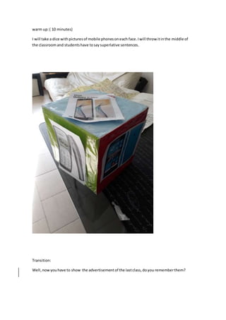 warm up:( 10 minutes)
I will take a dice withpicturesof mobile phonesoneach face.Iwill throw itinthe middle of
the classroomand studentshave tosaysuperlative sentences.
Transition:
Well,nowyouhave to show the advertisementof the lastclass,doyou rememberthem?
 