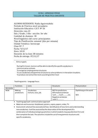 I.F.D.C. LENGUAS VIVAS
TALLER DE PRÁCTICA DOCENTE
ALUMNO RESIDENTE: Nadia Aguirrezabala
Período de Práctica: nivel secundario
Institución Educativa: C.E.T. Nº 26
Dirección: ruta 23
Sala / Grado / Año - sección: 3er año
Cantidad de alumnos: 30
Nivel lingüístico del curso: principiantes
Tipo de Planificación: semanal (dos por semana)
Unidad Temática: horoscope
Clase Nº: 7
Fecha: 9/11/17
Hora: 10:10
Duración de la clase: 80 minutos
Fecha de entrega: 07/11/17
· Aimsor goals:
Duringthis lesson,learnerswill be able toidentifythe specificvocabularyin
communicative contexts
To recognize simplegrammarstructures
To use vocabularyand grammarstructuresto solve problemsininteractionsituations.
To produce oral andwrittentexts accordingtotheirlevel
Teachingpoints: - language focus:
Functions Lexis Structures Pronunciation
REVISION
NEW Making
predictions
Vocabulary:
Fortune,love,job.
Will forpredictions.
Affirmativesentences
I will…..,itwill……….,etc.
Negative sentences
I won`t……………
Diphthongonthe word
Will
 Teachingapproach:communicative approach
 Materialsandresources:blackboard,posters,copies,papers,video,TV.
 Assessment:whatwill be assessedandhow:identificationof new itemsandunderstanding
newvocabulary.Itwill be assessedbythe observationof the developmentof a
combinationof individualandgroupactivitiesinwhichstudentsmaypayattentionfirst and
thencomplete the task.The activitiesincludethe use of new grammarstructuresand
specificvocabulary.
 