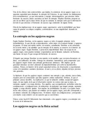 Bravo
Uno de los efectos más controvertidos que implica la existencia de un agujero negro es su
aparente capacidad para disminuir la entropía del Universo, lo que violaría los fundamentos
de la termodinámica, ya que toda materia y energía electromagnética que atraviese dicho
horizonte de sucesos, tienen asociados un nivel de entropía. Stephen Hawkins propone en
uno de sus libros que la única forma de que no aumente la entropía sería que la información
de todo lo que atraviese el horizonte de sucesos siga existiendo de alguna forma.
Otra de las implicaciones de un agujero negro supermasivo sería la probabilidad que fuese
capaz de generar su colapso completo, convirtiéndose en una singularidad desnuda de
materia.
La entropía en los agujeros negros
Según Stephen Hawkins, en los agujeros negros se viola el segundo principio de la
termodinámica, lo que dio pie a especulaciones sobre viajes en el espacio-tiempo y agujeros
de gusano. El tema está siendo motivo de revisión; actualmente Hawkins se ha retractado
de su teoría inicial y ha admitido que la entropía de la materia se conserva en el interior de
un agujero negro. Según Hawkins, a pesar de la imposibilidad física de escape de un
agujero negro, estos pueden terminar evaporándose por la llamada radiación de Hawkins,
una fuente de rayos X que escapa del horizonte de sucesos.
El legado que entrega Hawkins en esta materia es de aquellos que, con poca frecuencia en
física, son calificados de bellos. Entrega los elementos matemáticos para comprender que
los agujeros negros tienen una entropía gravitacional intrínseca. Ello implica que la
gravedad introduce un nivel adicional de impredictibilidad por sobre la incertidumbre
cuántica. Parece, en función de la actual capacidad teórica, de observación y experimental,
como si la naturaleza asumiera decisiones al azar o, en su efecto, alejadas de leyes precisas
más generales.
La hipótesis de que los agujeros negros contienen una entropía y que, además, ésta es finita,
requiere para ser consecuente que tales agujeros emitan radiaciones térmicas, lo que al
principio parece increíble. La explicación es que la radiación emitida escapa del agujero
negro, de una región de la que el observador exterior no conoce más que su masa, su
momento angular y su carga eléctrica. Eso significa que son igualmente probables todas las
combinaciones o configuraciones de radiaciones de partículas que tengan energía, momento
angular y carga eléctrica iguales. Son muchas las posibilidades de entes, si se quiere hasta
de los más exóticos, que pueden ser emitidos por un agujero negro, pero ello corresponde a
un número reducido de configuraciones. El número mayor de configuraciones corresponde
con mucho a una emisión con un espectro que es casi térmico.
Físicos como Jacob D. Bekenstein han relacionado a los agujeros negros y su entropía con
la teoría de la información.
Los agujeros negros en la física actual
 