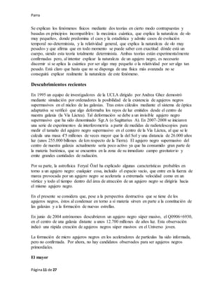 Parra
Página11 de 27
Se explican los fenómenos físicos mediante dos teorías en cierto modo contrapuestas y
basadas en principios incompatibles: la mecánica cuántica, que explica la naturaleza de «lo
muy pequeño», donde predomina el caos y la estadística y admite casos de evolución
temporal no-determinista, y la relatividad general, que explica la naturaleza de «lo muy
pesado» y que afirma que en todo momento se puede saber con exactitud dónde está un
cuerpo, siendo esta teoría totalmente determinista. Ambas teorías están experimentalmente
confirmadas pero, al intentar explicar la naturaleza de un agujero negro, es necesario
discernir si se aplica la cuántica por ser algo muy pequeño o la relatividad por ser algo tan
pesado. Está claro que hasta que no se disponga de una física más avanzada no se
conseguirá explicar realmente la naturaleza de este fenómeno.
Descubrimientos recientes
En 1995 un equipo de investigadores de la UCLA dirigido por Andrea Ghez demostró
mediante simulación por ordenadores la posibilidad de la existencia de agujeros negros
supermasivos en el núcleo de las galaxias. Tras estos cálculos mediante el sistema de óptica
adaptativa se verificó que algo deformaba los rayos de luz emitidos desde el centro de
nuestra galaxia (la Vía Láctea). Tal deformación se debe a un invisible agujero negro
supermasivo que ha sido denominado Sgr.A (o Sagittarius A). En 2007-2008 se iniciaron
una serie de experimentos de interferometría a partir de medidas de radiotelescopios para
medir el tamaño del agujero negro supermasivo en el centro de la Vía Láctea, al que se le
calcula una masa 4'5 millones de veces mayor que la del Sol y una distancia de 26.000 años
luz (unos 255.000 billones de km respecto de la Tierra). El agujero negro supermasivo del
centro de nuestra galaxia actualmente sería poco activo ya que ha consumido gran parte de
la materia bariónica, que se encuentra en la zona de su inmediato campo gravitatorio y
emite grandes cantidades de radiación.
Por su parte, la astrofísica Feryal Özel ha explicado algunas características probables en
torno a un agujero negro: cualquier cosa, incluido el espacio vacío, que entre en la fuerza de
marea provocada por un agujero negro se aceleraría a extremada velocidad como en un
vórtice y todo el tiempo dentro del área de atracción de un agujero negro se dirigiría hacia
el mismo agujero negro.
En el presente se considera que, pese a la perspectiva destructiva que se tiene de los
agujeros negros, éstos al condensar en torno a sí materia sirven en parte a la constitución de
las galaxias y a la formación de nuevas estrellas.
En junio de 2004 astrónomos descubrieron un agujero negro súper masivo, el Q0906+6930,
en el centro de una galaxia distante a unos 12.700 millones de años luz. Esta observación
indicó una rápida creación de agujeros negros súper masivos en el Universo joven.
La formación de micro agujeros negros en los aceleradores de partículas ha sido informada,
pero no confirmada. Por ahora, no hay candidatos observados para ser agujeros negros
primordiales.
El mayor
 