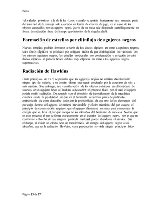 Parra
Página13 de 27
velocidades próximas a la de la luz (como cuando se aprieta fuertemente una naranja: parte
del material de la naranja sale eyectado en forma de chorros de jugo, en el caso de los
objetos atrapados por un agujero negro, parte de su masa sale disparada centrífugamente en
forma de radiación fuera del campo gravitatorio de la singularidad).
Formación de estrellas por el influjo de agujeros negros
Nuevas estrellas podrían formarse a partir de los discos elípticos en torno a agujeros negros;
tales discos elípticos se producen por antiguas nubes de gas desintegradas previamente por
los mismos agujeros negros; las estrellas producidas por condensación o acreción de tales
discos elípticos al parecer tienen órbitas muy elípticas en torno a los agujeros negros
supermasivos.
Radiación de Hawkins
Hasta principios de 1970 se pensaba que los agujeros negros no emitían directamente
ningún tipo de materia, y su destino último era seguir creciendo por la acreción de más y
más materia. Sin embargo, una consideración de los efectos cuánticos en el horizonte de
sucesos de un agujero llevó a Hawkins a descubrir un proceso físico por el cual el agujero
podría emitir radiación. De acuerdo con el principio de incertidumbre de la mecánica
cuántica existe la posibilidad de que en el horizonte se formen pares de partícula-
antipartícula de corta duración, dado que la probabilidad de que uno de los elementos del
par caiga dentro del agujero de manera irreversible y el otro miembro del par escape, el
principio de conservación requiere que el agujero disminuya su masa para compensar la
energía que se lleva el par que escapa de los aledaños del horizonte de sucesos. Nótese que
en este proceso el par se forma estrictamente en el exterior del agujero negro, por lo que no
contradice el hecho de que ninguna partícula material puede abandonar el interior. Sin
embargo, sí existe un efecto neto de transferencia de energía del agujero negro a sus
aledaños, que es la radiación Hawkins, cuya producción no viola ningún principio físico.
 