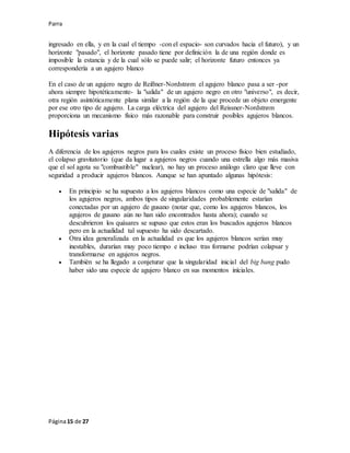 Parra
Página15 de 27
ingresado en ella, y en la cual el tiempo -con el espacio- son curvados hacia el futuro), y un
horizonte "pasado", el horizonte pasado tiene por definición la de una región donde es
imposible la estancia y de la cual sólo se puede salir; el horizonte futuro entonces ya
correspondería a un agujero blanco
En el caso de un agujero negro de Reißner-Nordstrøm el agujero blanco pasa a ser -por
ahora siempre hipotéticamente- la "salida" de un agujero negro en otro "universo", es decir,
otra región asintóticamente plana similar a la región de la que procede un objeto emergente
por ese otro tipo de agujero. La carga eléctrica del agujero del Reissner-Nordstrøm
proporciona un mecanismo físico más razonable para construir posibles agujeros blancos.
Hipótesis varias
A diferencia de los agujeros negros para los cuales existe un proceso físico bien estudiado,
el colapso gravitatorio (que da lugar a agujeros negros cuando una estrella algo más masiva
que el sol agota su "combustible" nuclear), no hay un proceso análogo claro que lleve con
seguridad a producir agujeros blancos. Aunque se han apuntado algunas hipótesis:
 En principio se ha supuesto a los agujeros blancos como una especie de "salida" de
los agujeros negros, ambos tipos de singularidades probablemente estarían
conectadas por un agujero de gusano (notar que, como los agujeros blancos, los
agujeros de gusano aún no han sido encontrados hasta ahora); cuando se
descubrieron los quásares se supuso que estos eran los buscados agujeros blancos
pero en la actualidad tal supuesto ha sido descartado.
 Otra idea generalizada en la actualidad es que los agujeros blancos serían muy
inestables, durarían muy poco tiempo e incluso tras formarse podrían colapsar y
transformarse en agujeros negros.
 También se ha llegado a conjeturar que la singularidad inicial del big bang pudo
haber sido una especie de agujero blanco en sus momentos iníciales.
 