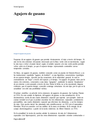VictorIgnacio
Página16 de 27
Agujero de gusano
Imagen 8 agujero de gusano
Esquema de un agujero de gusano que permite técnicamente el viaje a través del tiempo. Si
uno de los dos extremos del puente atravesado por la línea verde está en movimiento, seguir
la ruta roja y volver al punto inicial según el sentido opuesto a la ruta verde podría permitir
volver atrás en el tiempo, ya que el espacio-tiempo representado contendría curvas
temporales cerradas.
En física, un agujero de gusano, también conocido como un puente de Einstein-Rosen y en
las traducciones españolas "agujero de lombriz", es una hipotética característica topológica
de un espacio-tiempo, descrita por las ecuaciones de la relatividad general, la cual es
esencialmente un "atajo" a través del espacio y el tiempo. Un agujero de gusano tiene por lo
menos dos extremos, conectados a una única "garganta", pudiendo la materia 'desplazarse'
de un extremo a otro pasando a través de ésta. Hasta la fecha no se ha encontrado ninguna
evidencia que el espacio-tiempo conocido contenga estructuras de este tipo, por lo que en la
actualidad son sólo una posibilidad teórica.
El primer científico en advertir de la existencia de agujeros de gusanos fue Ludwig Flamm
en 1916. En este sentido la hipótesis del agujero de gusano es una actualización de la
decimonónica teoría de una cuarta dimensión espacial que suponía -por ejemplo- dado un
cuerpo toroidal en el que se podían encontrar las tres dimensiones espaciales comúnmente
perceptibles, una cuarta dimensión espacial que abreviara las distancias, y así los tiempos
de viaje. Esta noción inicial fue plasmada más científicamente en 1921 por el matemático
Hermann Weyl en conexión con sus análisis de la masa en términos de la energía de un
campo electromagnético a partir de la teoría relativista de Albert Einstein en 1916.
En la actualidad la teoría de cuerdas admite la existencia de más de 3 dimensiones
espaciales (ver hiperespacio), pero las otras dimensiones espaciales estarían contractadas o
 