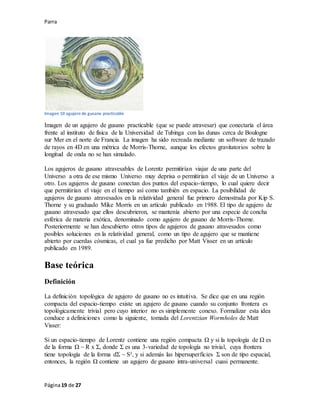 Parra
Página19 de 27
Imagen 10 agujero de gusano practicable
Imagen de un agujero de gusano practicable (que se puede atravesar) que conectaría el área
frente al instituto de física de la Universidad de Tubinga con las dunas cerca de Boulogne
sur Mer en el norte de Francia. La imagen ha sido recreada mediante un software de trazado
de rayos en 4D en una métrica de Morris-Thorne, aunque los efectos gravitatorios sobre la
longitud de onda no se han simulado.
Los agujeros de gusano atravesables de Lorentz permitirían viajar de una parte del
Universo a otra de ese mismo Universo muy deprisa o permitirían el viaje de un Universo a
otro. Los agujeros de gusano conectan dos puntos del espacio-tiempo, lo cual quiere decir
que permitirían el viaje en el tiempo así como también en espacio. La posibilidad de
agujeros de gusano atravesados en la relatividad general fue primero demostrada por Kip S.
Thorne y su graduado Mike Morris en un artículo publicado en 1988. El tipo de agujero de
gusano atravesado que ellos descubrieron, se mantenía abierto por una especie de concha
esférica de materia exótica, denominado como agujero de gusano de Morris-Thorne.
Posteriormente se han descubierto otros tipos de agujeros de gusano atravesados como
posibles soluciones en la relatividad general, como un tipo de agujero que se mantiene
abierto por cuerdas cósmicas, el cual ya fue predicho por Matt Visser en un artículo
publicado en 1989.
Base teórica
Definición
La definición topológica de agujero de gusano no es intuitiva. Se dice que en una región
compacta del espacio-tiempo existe un agujero de gusano cuando su conjunto frontera es
topológicamente trivial pero cuyo interior no es simplemente conexo. Formalizar esta idea
conduce a definiciones como la siguiente, tomada del Lorentzian Wormholes de Matt
Visser:
Si un espacio-tiempo de Lorentz contiene una región compacta Ω y si la topología de Ω es
de la forma Ω ~ R x Σ, donde Σ es una 3-variedad de topología no trivial, cuya frontera
tiene topología de la forma dΣ ~ S², y si además las hipersuperficies Σ son de tipo espacial,
entonces, la región Ω contiene un agujero de gusano intra-universal cuasi permanente.
 