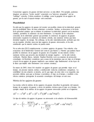 Bravo
Caracterizar agujeros de gusano del inter-universo es más difícil. Por ejemplo, podemos
imaginar un universo "recién nacido" conectado a su "universo progenitor" por un
"ombligo" estrecho. Cabría considerar el ombligo como la garganta de un agujero de
gusano, por la cual el espacio-tiempo está conectado.
Plausibilidad
Se sabe que los agujeros de gusano de Lorentz son posibles dentro de la relatividad general,
pero la posibilidad física de estas soluciones es incierta. Incluso, se desconoce si la teoría
de la gravedad cuántica que se obtiene al condensar la relatividad general con la mecánica
cuántica, permitiría la existencia de estos fenómenos. La mayoría de las soluciones
conocidas de la relatividad general que permiten la existencia de agujeros de gusano
atravesados requieren la existencia de materia extraña, una sustancia teórica que tiene
densidad negativa de energía. Sin embargo, no ha sido matemáticamente probado que éste
sea un requisito absoluto para este tipo agujeros de gusano atravesados, ni ha sido
establecido que la materia exótica no pueda existir.
No se sabe aún (2012) empíricamente si existen agujeros de gusano. Una solución a las
ecuaciones de la Relatividad General (tal como la que hiciera L. Flamm) que pudiera hacer
posible la existencia de un agujero de gusano sin el requisito de una materia exótica —
sustancia teórica que poseería una densidad de energía negativa— no ha sido todavía
verificado. Muchos físicos, incluido Stephen Hawkins (con su conjetura de protección
cronológica de Hawkins) consideran que a causa de las paradojas, que un viaje en el tiempo
a través de un agujero de gusano implicaría que existiera algo fundamental en las leyes de
la física que impide tales fenómenos (ver censura cósmica).
En marzo de 2005, Amos Ori visualizó un agujero de gusano que permitía viajar en el
tiempo, sin precisar materia exótica y satisfaciendo todas las condiciones energéticas. La
estabilidad de esta solución es incierta, por lo que sigue sin estar claro si se requeriría una
precisión infinita para que se formase y permitiese el viaje en el tiempo, y también si los
efectos cuánticos protegerían la secuencia cronológica del tiempo en este caso.
Métrica de los agujeros de gusano
Las teorías sobre la métrica de los agujeros de gusano describen la geometría del espacio-
tiempo de un agujero de gusano y sirven de modelos teóricos para el viaje en el tiempo. Un
ejemplo simple de la métrica de un agujero de gusano atravesado podría ser el siguiente:
Un tipo de métrica de agujero de gusano no atravesado es la solución de Schwarzschild:
 