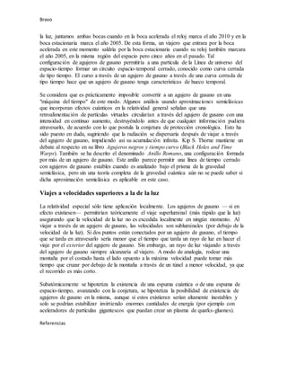 Bravo
la luz, juntamos ambas bocas cuando en la boca acelerada el reloj marca el año 2010 y en la
boca estacionaria marca el año 2005. De esta forma, un viajero que entrara por la boca
acelerada en este momento saldría por la boca estacionaria cuando su reloj también marcara
el año 2005, en la misma región del espacio pero cinco años en el pasado. Tal
configuración de agujeros de gusano permitiría a una partícula de la Línea de universo del
espacio-tiempo formar un circuito espacio-temporal cerrado, conocido como curva cerrada
de tipo tiempo. El curso a través de un agujero de gusano a través de una curva cerrada de
tipo tiempo hace que un agujero de gusano tenga características de hueco temporal.
Se considera que es prácticamente imposible convertir a un agujero de gusano en una
"máquina del tiempo" de este modo. Algunos análisis usando aproximaciones semiclásicas
que incorporan efectos cuánticos en la relatividad general señalan que una
retroalimentación de partículas virtuales circularían a través del agujero de gusano con una
intensidad en continuo aumento, destruyéndolo antes de que cualquier información pudiera
atravesarlo, de acuerdo con lo que postula la conjetura de protección cronológica. Esto ha
sido puesto en duda, sugiriendo que la radiación se dispersaría después de viajar a través
del agujero de gusano, impidiendo así su acumulación infinita. Kip S. Thorne mantiene un
debate al respecto en su libro Agujeros negros y tiempo curvo (Black Holes and Time
Warps). También se ha descrito el denominado Anillo Romano, una configuración formada
por más de un agujero de gusano. Este anillo parece permitir una línea de tiempo cerrado
con agujeros de gusano estables cuando es analizado bajo el prisma de la gravedad
semiclásica, pero sin una teoría completa de la gravedad cuántica aún no se puede saber si
dicha aproximación semiclásica es aplicable en este caso.
Viajes a velocidades superiores a la de la luz
La relatividad especial sólo tiene aplicación localmente. Los agujeros de gusano — si en
efecto existiesen— permitirían teóricamente el viaje superluminal (más rápido que la luz)
asegurando que la velocidad de la luz no es excedida localmente en ningún momento. Al
viajar a través de un agujero de gusano, las velocidades son subluminales (por debajo de la
velocidad de la luz). Si dos puntos están conectados por un agujero de gusano, el tiempo
que se tarda en atravesarlo sería menor que el tiempo que tarda un rayo de luz en hacer el
viaje por el exterior del agujero de gusano. Sin embargo, un rayo de luz viajando a través
del agujero de gusano siempre alcanzaría al viajero. A modo de analogía, rodear una
montaña por el costado hasta el lado opuesto a la máxima velocidad puede tomar más
tiempo que cruzar por debajo de la montaña a través de un túnel a menor velocidad, ya que
el recorrido es más corto.
Subatómicamente se hipotetiza la existencia de una espuma cuántica o de una espuma de
espacio-tiempo, avanzando con la conjetura, se hipotetiza la posibilidad de existencia de
agujeros de gusano en la misma, aunque si estos existieran serían altamente inestables y
solo se podrían estabilizar invirtiendo enormes cantidades de energía (por ejemplo con
aceleradores de partículas gigantescos que puedan crear un plasma de quarks-gluones).
Referencias
 