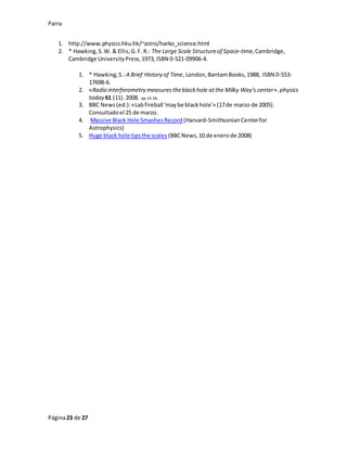 Parra
Página23 de 27
1. http://www.physics.hku.hk/~astro/harko_science.html
2. * Hawking,S.W. & Ellis,G.F. R.: The Large Scale Structureof Space-time,Cambridge,
Cambridge UniversityPress,1973, ISBN 0-521-09906-4.
1. * Hawking,S.:A Brief History of Time, London,BantamBooks,1988, ISBN 0-553-
17698-6.
2. «Radio interferometry measurestheblackhole atthe Milky Way's center». physics
today 61 (11).2008. pp.14-18.
3. BBC News(ed.):«Labfireball 'maybe blackhole'» (17de marzo de 2005).
Consultadoel 25 de marzo.
4. Massive Black Hole SmashesRecord (Harvard-SmithsonianCenterfor
Astrophysics)
5. Huge black hole tipsthe scales (BBCNews,10 de enerode 2008)
 