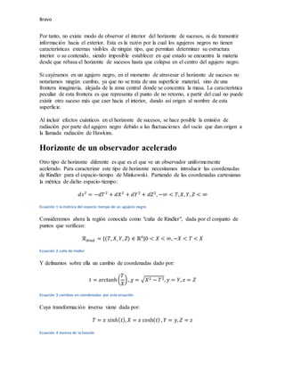 Bravo
Por tanto, no existe modo de observar el interior del horizonte de sucesos, ni de transmitir
información hacia el exterior. Esta es la razón por la cual los agujeros negros no tienen
características externas visibles de ningún tipo, que permitan determinar su estructura
interior o su contenido, siendo imposible establecer en qué estado se encuentra la materia
desde que rebasa el horizonte de sucesos hasta que colapsa en el centro del agujero negro.
Si cayéramos en un agujero negro, en el momento de atravesar el horizonte de sucesos no
notaríamos ningún cambio, ya que no se trata de una superficie material, sino de una
frontera imaginaria, alejada de la zona central donde se concentra la masa. La característica
peculiar de esta frontera es que representa el punto de no retorno, a partir del cual no puede
existir otro suceso más que caer hacia el interior, dando así origen al nombre de esta
superficie.
Al incluir efectos cuánticos en el horizonte de sucesos, se hace posible la emisión de
radiación por parte del agujero negro debido a las fluctuaciones del vacío que dan origen a
la llamada radiación de Hawkins.
Horizonte de un observador acelerado
Otro tipo de horizonte diferente es que es el que ve un observador uniformemente
acelerado. Para caracterizar este tipo de horizonte necesitamos introducir las coordenadas
de Rindler para el espacio-tiempo de Minkowski. Partiendo de las coordenadas cartesianas
la métrica de dicho espacio-tiempo:
𝑑𝑠2
= −𝑑𝑇2
+ 𝑑𝑋2
+ 𝑑𝑌2
+ 𝑑𝑍2
, −∞ < 𝑇,𝑋, 𝑌, 𝑍 < ∞
Ecuación 1 la métrica del espacio tiempo de un agujero negro
Consideremos ahora la región conocida como "cuña de Rindler", dada por el conjunto de
puntos que verifican:
ℛ𝑅𝑖𝑛𝑑 = {(𝑇, 𝑋, 𝑌, 𝑍) ∈ ℝ4
|0 < 𝑋 < ∞, −𝑋 < 𝑇 < 𝑋
Ecuación 2 cuña de rindler
Y definamos sobre ella un cambio de coordenadas dado por:
𝑡 = arctanh(
𝑇
𝑋
) , 𝜒 = √𝑋2 − 𝑇2, 𝑦 = 𝑌, 𝑧 = 𝑍
Ecuación 3 cambios en coordenadas por esta ecuación
Cuya transformación inversa viene dada por:
𝑇 = 𝑥 𝑠𝑖𝑛ℎ(𝑡), 𝑋 = 𝑥 cosh(𝑡) , 𝑌 = 𝑦, 𝑍 = 𝑧
Ecuación 4 inversa de la función
 