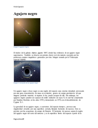 VictorIgnacio
Página5 de 27
Agujero negro
Imagen 2 agujeros negros
El núcleo de la galaxia elíptica gigante M87, donde hay evidencia de un agujero negro
supermasivo. También se observa un potente chorro (jet) de materia eyectada por los
poderosos campos magnéticos generados por éste. Imagen tomada por el Telescopio
espacial Hubble.
Imagen 3 recreación de un agujero negro
Un agujero negro u hoyo negro es una región del espacio cuya enorme densidad, provocada
por una gran concentración de masa en su interior, genera un campo gravitatorio tal que
ninguna partícula material, ni siquiera la luz, puede escapar de ella. Sin embargo, los
agujeros negros pueden ser capaces de emitir radiación de rayos X, lo cual fue conjeturado
por Stephen Hawkins en los años 1970 y demostrado en 1976 con el descubrimiento de
Cygnus X-1.
La gravedad de un agujero negro, o «curvatura del espacio-tiempo», provoca una
singularidad envuelta por una superficie cerrada, llamada horizonte de sucesos. Esto es
previsto por las ecuaciones de campo de Einstein. El horizonte de sucesos separa la región
del agujero negro del resto del universo y es la superficie límite del espacio a partir de la
 
