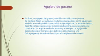 Agujero de gusano
 En física, un agujero de gusano, también conocido como puente
de Einstein-Rosen y en algunas traducciones españolas como agujero de
lombriz, es una hipotética característica topológica de un espacio-tiempo,
descrita en las ecuaciones de la relatividad general, que esencialmente
consiste en un atajo a través del espacio y el tiempo. Un agujero de
gusano tiene por lo menos dos extremos conectados a una
única garganta, a través de la cual podría desplazarse la materia.
 