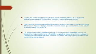  En 1935, los físicos Albert Einstein y Nathan Rosen utilizaron la teoría de la relatividad
general para proponer la existencia de "puentes" a través del espacio-tiempo.
 Estos caminos, llamados puentes Einstein-Rosen o agujeros de gusano, conectan dos puntos
diferentes en el espacio-tiempo, creando un acceso directo que teóricamente podría reducir
el tiempo de viaje y la distancia.
 Los agujeros de gusano contienen dos bocas, con una garganta conectando los dos. Las
bocas serían muy probablemente esferoidales. La garganta puede ser un tramo recto, pero
también podría enrollarse alrededor, tomando un camino más largo de lo que una ruta más
convencional podría requerir.
 