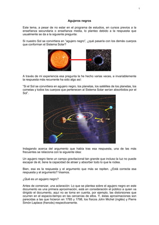 1

Agujeros negros
Este tema, a pesar de no estar en el programa de estudios, en cursos previos a la
enseñanza secundaria o enseñanza media, lo planteo debido a la respuesta que
usualmente se da a la siguiente pregunta:
Si nuestro Sol se convirtiera en “agujero negro”, ¿qué pasaría con los demás cuerpos
que conforman el Sistema Solar?

A través de mi experiencia esa pregunta la he hecho varias veces, e invariablemente
la respuesta más recurrente ha sido algo así:
“Si el Sol se convirtiera en agujero negro, los planetas, los satélites de los planetas, los
cometas y todos los cuerpos que pertenecen al Sistema Solar serían absorbidos por el
Sol”.

Indagando acerca del argumento que había tras esa respuesta, una de las más
frecuentes se relaciona con la siguiente idea:
Un agujero negro tiene un campo gravitacional tan grande que incluso la luz no puede
escapar de él, tiene la capacidad de atraer y absorber todo lo que le rodea.
Bien, esa es la respuesta y el argumento que más se repiten. ¿Está correcta esa
respuesta y el argumento? Veamos.
¿Qué es un agujero negro?
Antes de comenzar, una aclaración: Lo que se plantea sobre el agujero negro en este
documento es una primera aproximación, está en consideración el público a quien va
dirigido el documento, aquí no se toma en cuenta, por ejemplo, las distorsiones que
ocurren en el espacio-tiempo en las cercanías de ellos. Y, éstas aproximaciones son
parecidas a las que hicieron en 1785 y 1798, los físicos John Michel (inglés) y Pierre
Simón Laplace (francés) respectivamente.

 