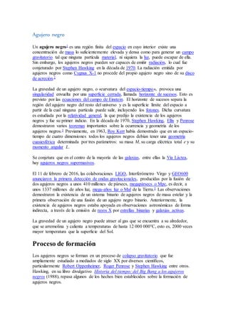 Agujero negro
Un agujero negro1 es una región finita del espacio en cuyo interior existe una
concentración de masa lo suficientemente elevada y densa como para generar un campo
gravitatorio tal que ninguna partícula material, ni siquiera la luz, puede escapar de ella.
Sin embargo, los agujeros negros pueden ser capaces de emitir radiación, lo cual fue
conjeturado por Stephen Hawking en la década de 1970. La radiación emitida por
agujeros negros como Cygnus X-1 no procede del propio agujero negro sino de su disco
de acreción.2
La gravedad de un agujero negro, o «curvatura del espacio-tiempo», provoca una
singularidad envuelta por una superficie cerrada, llamada horizonte de sucesos. Esto es
previsto por las ecuaciones del campo de Einstein. El horizonte de sucesos separa la
región del agujero negro del resto del universo y es la superficie límite del espacio a
partir de la cual ninguna partícula puede salir, incluyendo los fotones. Dicha curvatura
es estudiada por la relatividad general, la que predijo la existencia de los agujeros
negros y fue su primer indicio. En la década de 1970, Stephen Hawking, Ellis y Penrose
demostraron varios teoremas importantes sobre la ocurrencia y geometría de los
agujeros negros.3 Previamente, en 1963, Roy Kerr había demostrado que en un espacio-
tiempo de cuatro dimensiones todos los agujeros negros debían tener una geometría
cuasiesférica determinada por tres parámetros: su masa M, su carga eléctrica total e y su
momento angular L.
Se conjetura que en el centro de la mayoría de las galaxias, entre ellas la Vía Láctea,
hay agujeros negros supermasivos.
El 11 de febrero de 2016, las colaboraciones LIGO, Interferómetro Virgo y GEO600
anunciaron la primera detección de ondas gravitacionales, producidas por la fusión de
dos agujeros negros a unos 410 millones de pársecs, megapársecs o Mpc, es decir, a
unos 1337 millones de años luz, mega-años luz o Mal de la Tierra.5 Las observaciones
demostraron la existencia de un sistema binario de agujeros negros de masa estelar y la
primera observación de una fusión de un agujero negro binario. Anteriormente, la
existencia de agujeros negros estaba apoyada en observaciones astronómicas de forma
indirecta, a través de la emisión de rayos X por estrellas binarias y galaxias activas.
La gravedad de un agujero negro puede atraer al gas que se encuentra a su alrededor,
que se arremolina y calienta a temperaturas de hasta 12 000 000°C, esto es, 2000 veces
mayor temperatura que la superficie del Sol.
Proceso de formación
Los agujeros negros se forman en un proceso de colapso gravitatorio que fue
ampliamente estudiado a mediados de siglo XX por diversos científicos,
particularmente Robert Oppenheimer, Roger Penrose y Stephen Hawking entre otros.
Hawking, en su libro divulgativo Historia del tiempo: del Big Bang a los agujeros
negros (1988), repasa algunos de los hechos bien establecidos sobre la formación de
agujeros negros.
 