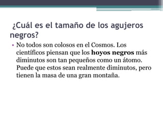 ¿Cuál es el tamaño de los agujeros
negros?
• No todos son colosos en el Cosmos. Los
científicos piensan que los hoyos negros más
diminutos son tan pequeños como un átomo.
Puede que estos sean realmente diminutos, pero
tienen la masa de una gran montaña.
 
