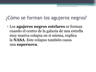 ¿Cómo se forman los agujeros negros?
• Los agujeros negros estelares se forman
cuando el centro de la galaxia de una estrella
muy masiva colapsa en sí misma, explica
la NASA. Este colapso también causa
una supernova.
 
