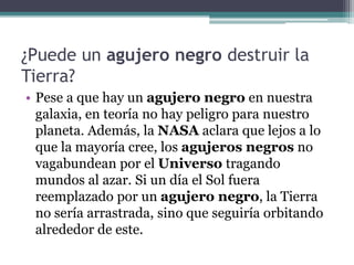 ¿Puede un agujero negro destruir la
Tierra?
• Pese a que hay un agujero negro en nuestra
galaxia, en teoría no hay peligro para nuestro
planeta. Además, la NASA aclara que lejos a lo
que la mayoría cree, los agujeros negros no
vagabundean por el Universo tragando
mundos al azar. Si un día el Sol fuera
reemplazado por un agujero negro, la Tierra
no sería arrastrada, sino que seguiría orbitando
alrededor de este.
 