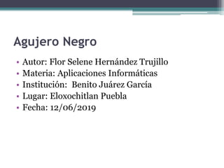 Agujero Negro
• Autor: Flor Selene Hernández Trujillo
• Materia: Aplicaciones Informáticas
• Institución: Benito Juárez García
• Lugar: Eloxochitlan Puebla
• Fecha: 12/06/2019
 