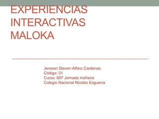 EXPERIENCIAS
INTERACTIVAS
MALOKA

     Jersson Steven Alfaro Cardenas
     Código: 01
     Curso: 807 Jornada mañana
     Colegio Nacional Nicolás Esguerra
 