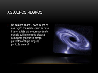 AGUJEROS NEGROS

• Un agujero negro u hoyo negro es
  una región finita del espacio en cuyo
  interior existe una concentración de
  masa lo suficientemente elevada
  como para generar un campo
  gravitatorio tal que ninguna
  partícula material
 