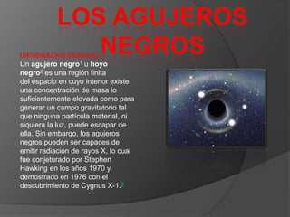 INFORMACION GENERAL
Un agujero negro1 u hoyo
negro2 es una región finita
del espacio en cuyo interior existe
una concentración de masa lo
suficientemente elevada como para
generar un campo gravitatorio tal
que ninguna partícula material, ni
siquiera la luz, puede escapar de
ella. Sin embargo, los agujeros
negros pueden ser capaces de
emitir radiación de rayos X, lo cual
fue conjeturado por Stephen
Hawking en los años 1970 y
demostrado en 1976 con el
descubrimiento de Cygnus X-1.3
 