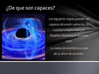 ¿De que son capaces?
Los agujeros negros pueden ser
capaces de emitir radiación, lo
cual fue conjeturado por
Stephen Hawking en los años
1970.
La radiación emitida procede
de su disco de acreción.
 